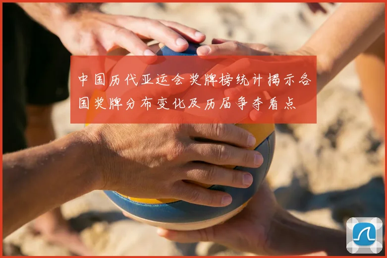 中国历代亚运会奖牌榜统计揭示各国奖牌分布变化及历届争夺看点