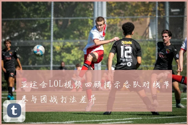 亚运会LOL视频回顾揭示各队对线节奏与团战打法差异