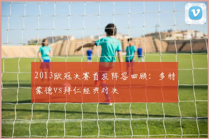 2013欧冠决赛首发阵容回顾：多特蒙德vs拜仁经典对决