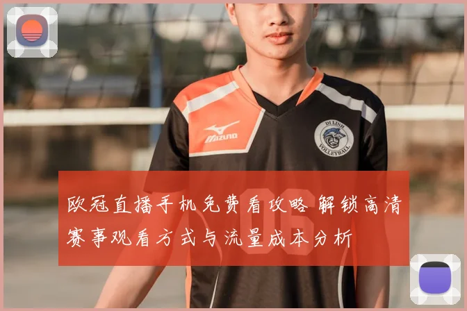 欧冠直播手机免费看攻略 解锁高清赛事观看方式与流量成本分析
