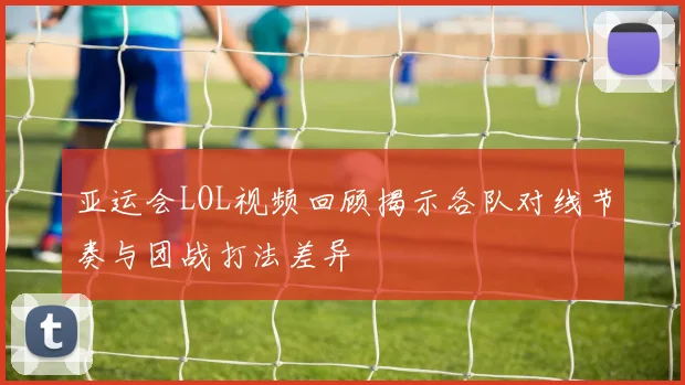 亚运会LOL视频回顾揭示各队对线节奏与团战打法差异