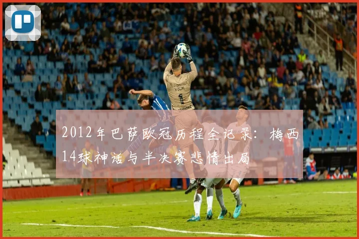 2012年巴萨欧冠历程全记录:梅西14球神话与半决赛悲情出局