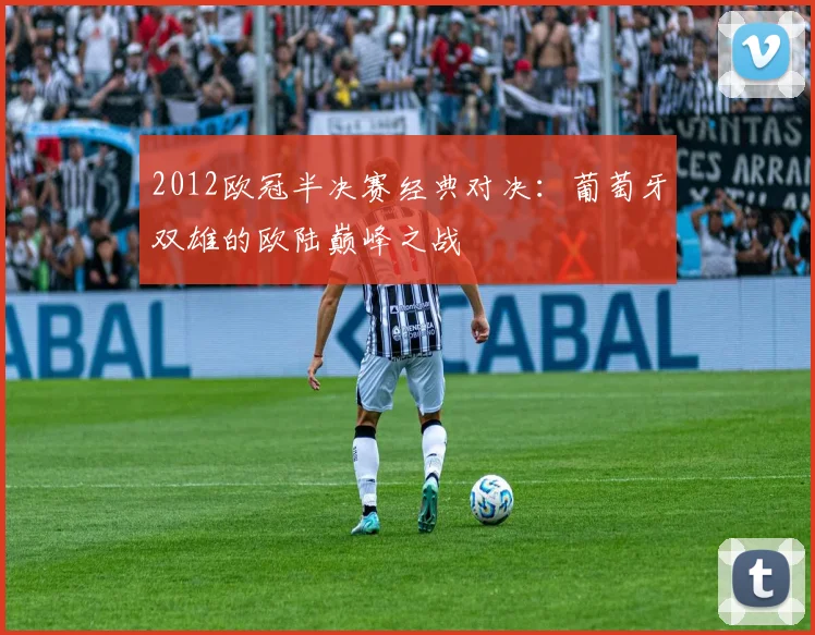 2012欧冠半决赛经典对决:葡萄牙双雄的欧陆巅峰之战