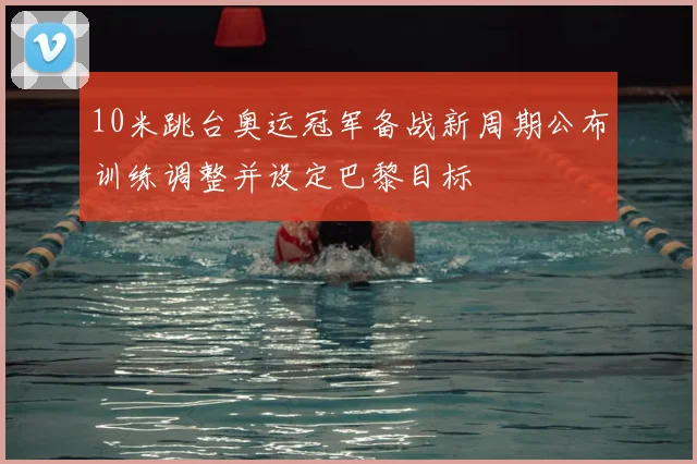 10米跳台奥运冠军备战新周期公布训练调整并设定巴黎目标