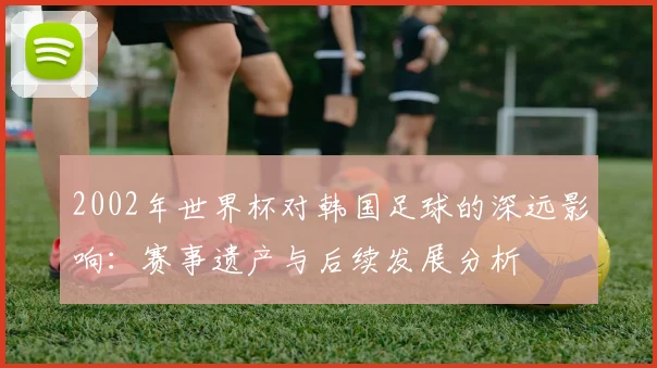 2002年世界杯对韩国足球的深远影响：赛事遗产与后续发展分析