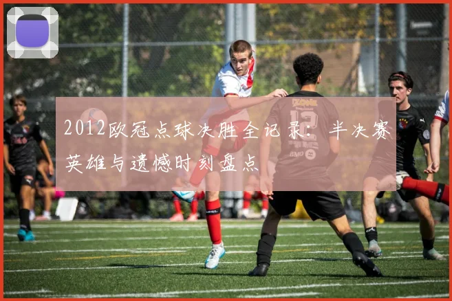 2012欧冠点球决胜全记录：半决赛英雄与遗憾时刻盘点