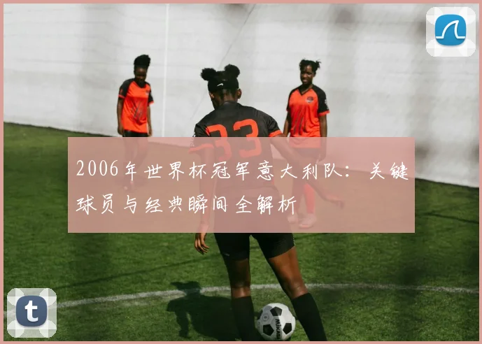 2006年世界杯冠军意大利队：关键球员与经典瞬间全解析